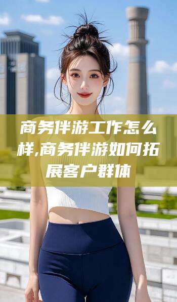 安康商务伴游工作怎么样,商务伴游如何拓展客户群体