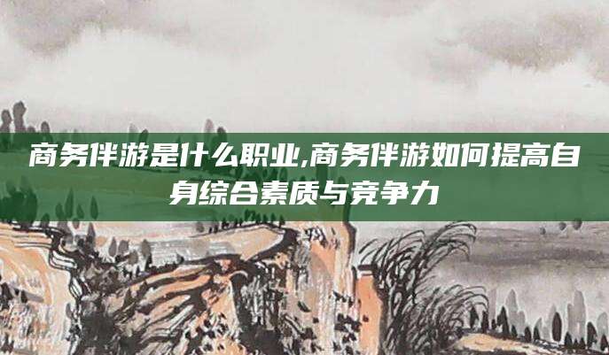 安康商务伴游是什么职业,商务伴游如何提高自身综合素质与竞争力
