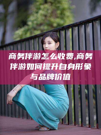 安康商务伴游怎么收费,商务伴游如何提升自身形象与品牌价值