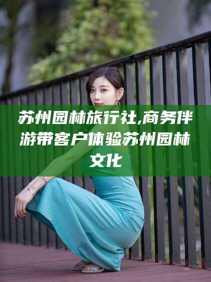 安康苏州园林旅行社,商务伴游带客户体验苏州园林文化
