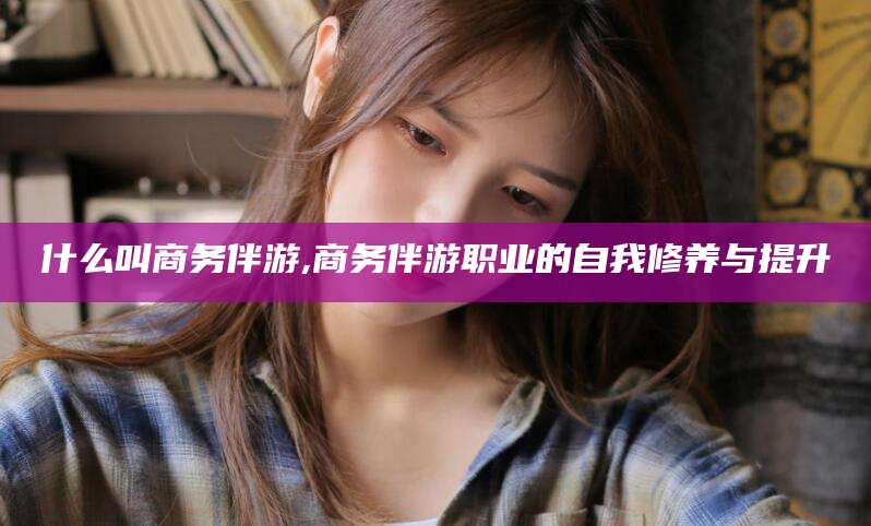 安康什么叫商务伴游,商务伴游职业的自我修养与提升