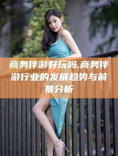 安康商务伴游好玩吗,商务伴游行业的发展趋势与前景分析