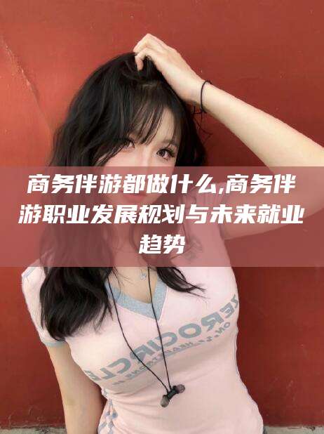 安康商务伴游都做什么,商务伴游职业发展规划与未来就业趋势
