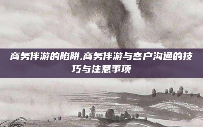 安康商务伴游的陷阱,商务伴游与客户沟通的技巧与注意事项