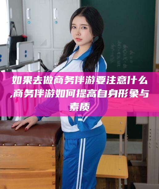 安康如果去做商务伴游要注意什么,商务伴游如何提高自身形象与素质