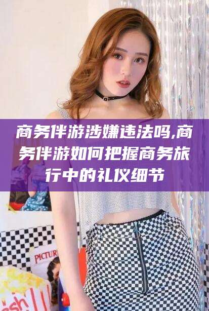 安康商务伴游涉嫌违法吗,商务伴游如何把握商务旅行中的礼仪细节
