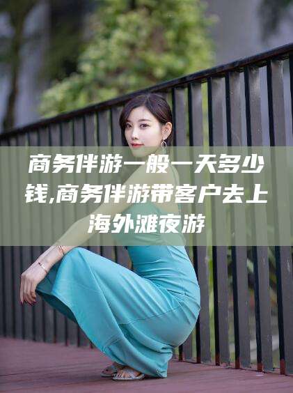 安康商务伴游一般一天多少钱,商务伴游带客户去上海外滩夜游