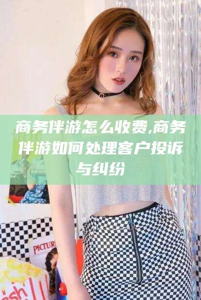 安康商务伴游怎么收费,商务伴游如何处理客户投诉与纠纷