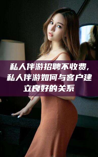 安康私人伴游招聘不收费,私人伴游如何与客户建立良好的关系