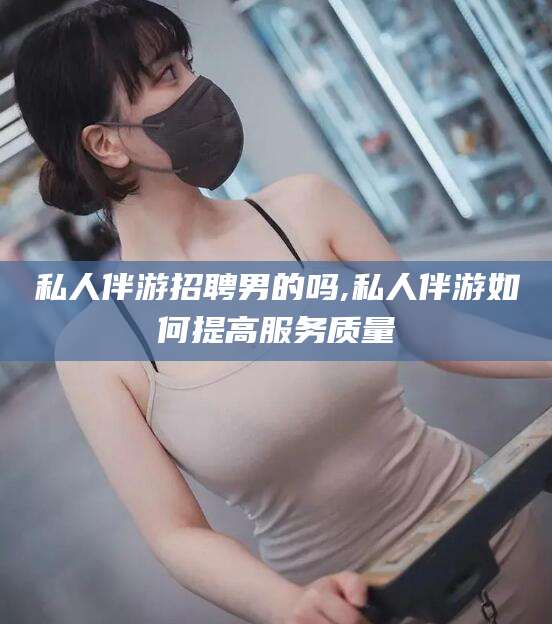 安康私人伴游招聘男的吗,私人伴游如何提高服务质量