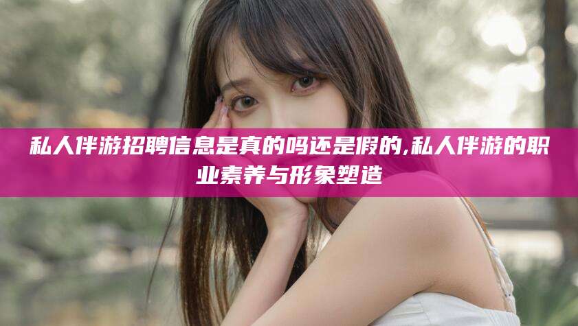 安康私人伴游招聘信息是真的吗还是假的,私人伴游的职业素养与形象塑造