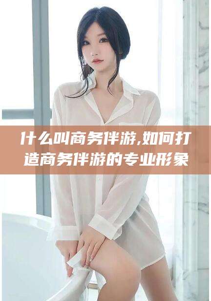 安康什么叫商务伴游,如何打造商务伴游的专业形象