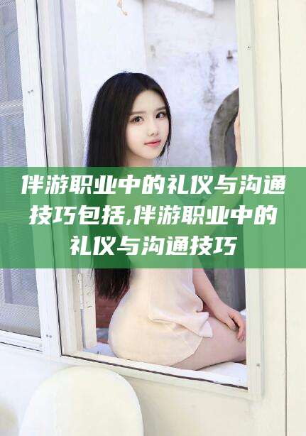 安康伴游职业中的礼仪与沟通技巧包括,伴游职业中的礼仪与沟通技巧