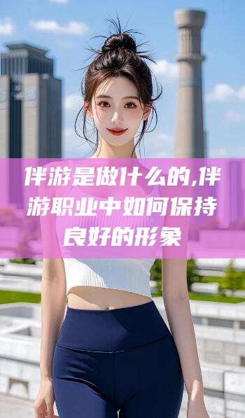 安康伴游是做什么的,伴游职业中如何保持良好的形象