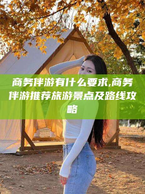 安康商务伴游有什么要求,商务伴游推荐旅游景点及路线攻略