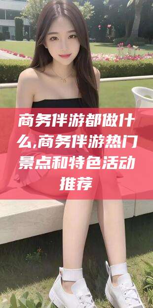 安康商务伴游都做什么,商务伴游热门景点和特色活动推荐