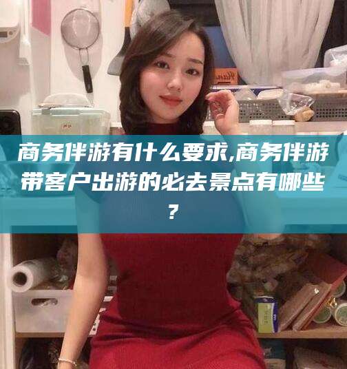 安康商务伴游有什么要求,商务伴游带客户出游的必去景点有哪些?