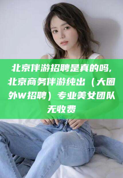 安康北京伴游招聘是真的吗,北京商务伴游纯出（大圈外W招聘）专业美女团队无收费