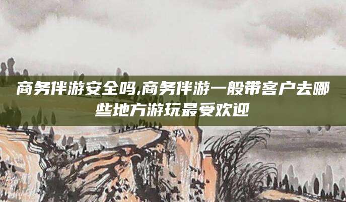 安康商务伴游安全吗,商务伴游一般带客户去哪些地方游玩最受欢迎