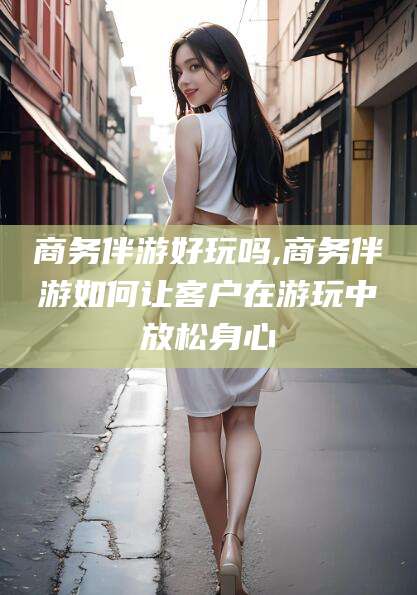 安康商务伴游好玩吗,商务伴游如何让客户在游玩中放松身心
