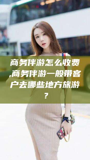 安康商务伴游怎么收费,商务伴游一般带客户去哪些地方旅游？