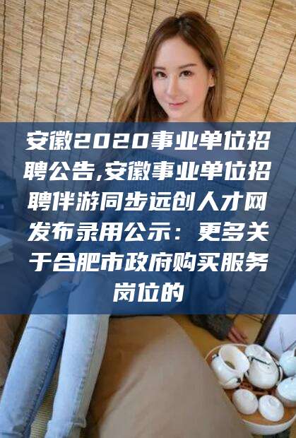安康安徽2020事业单位招聘公告,安徽事业单位招聘伴游同步远创人才网发布录用公示：更多关于合肥市政府购买服务岗位的