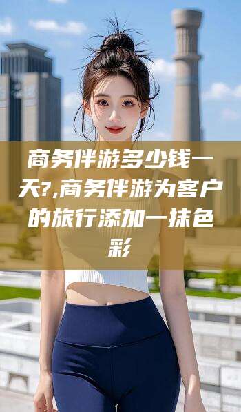 安康商务伴游多少钱一天?,商务伴游为客户的旅行添加一抹色彩