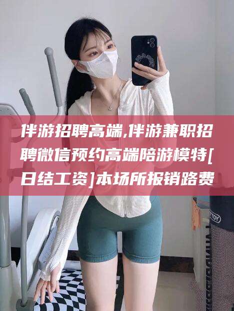 安康伴游招聘高端,伴游兼职招聘微信预约高端陪游模特[日结工资]本场所报销路费