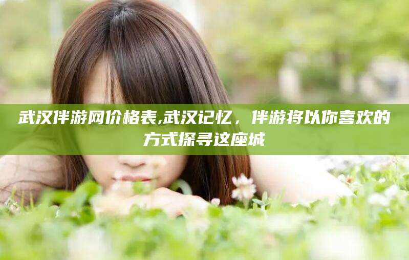 安康武汉伴游网价格表,武汉记忆，伴游将以你喜欢的方式探寻这座城