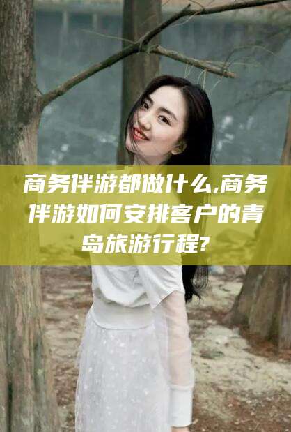 安康商务伴游都做什么,商务伴游如何安排客户的青岛旅游行程?