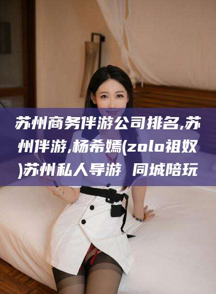 安康苏州商务伴游公司排名,苏州伴游,杨希嫣(zolo祖奴)苏州私人导游 同城陪玩