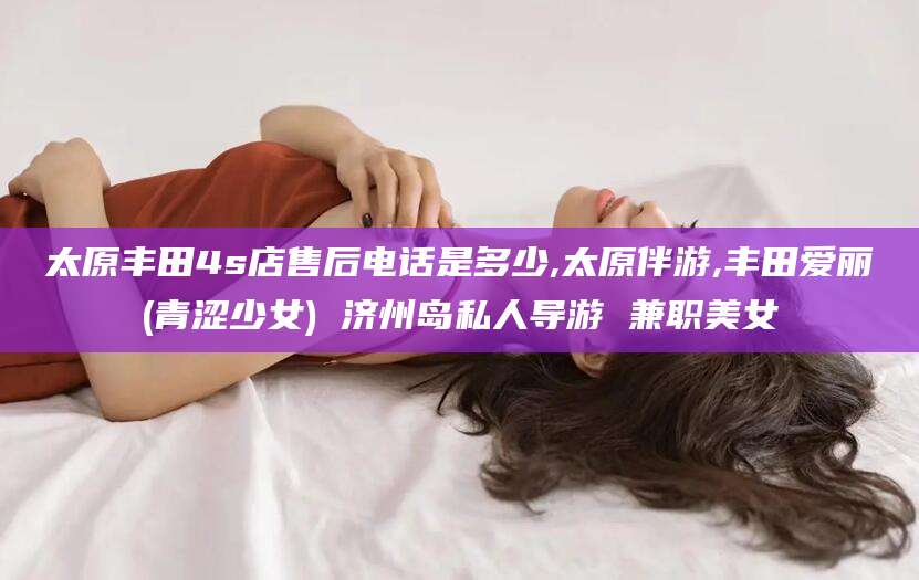 安康太原丰田4s店售后电话是多少,太原伴游,丰田爱丽(青涩少女) 济州岛私人导游 兼职美女