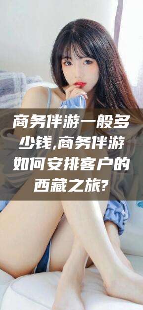 安康商务伴游一般多少钱,商务伴游如何安排客户的西藏之旅?