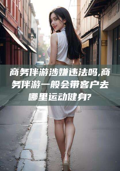 安康商务伴游涉嫌违法吗,商务伴游一般会带客户去哪里运动健身?