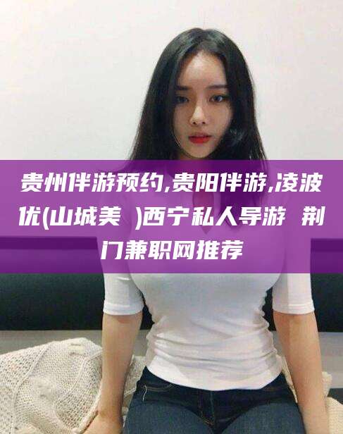 安康贵州伴游预约,贵阳伴游,凌波优(山城美姫)西宁私人导游 荆门兼职网推荐