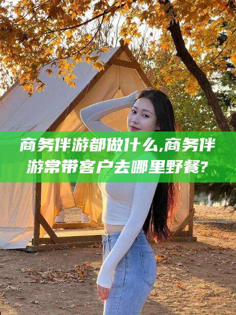 安康商务伴游都做什么,商务伴游常带客户去哪里野餐?