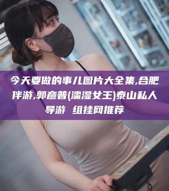 安康今天要做的事儿图片大全集,合肥伴游,郭彦普(濡湿女王)泰山私人导游 组挂网推荐