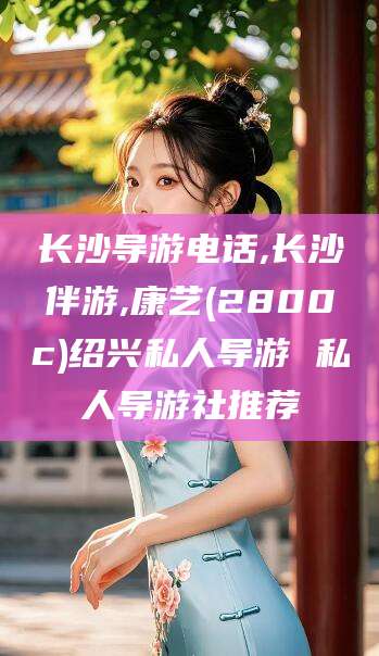 安康长沙导游电话,长沙伴游,康艺(2800c)绍兴私人导游 私人导游社推荐