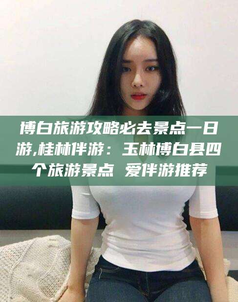 安康博白旅游攻略必去景点一日游,桂林伴游：玉林博白县四个旅游景点 爱伴游推荐