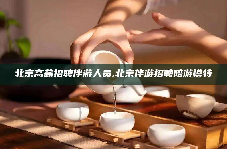 安康北京高薪招聘伴游人员,北京伴游招聘陪游模特
