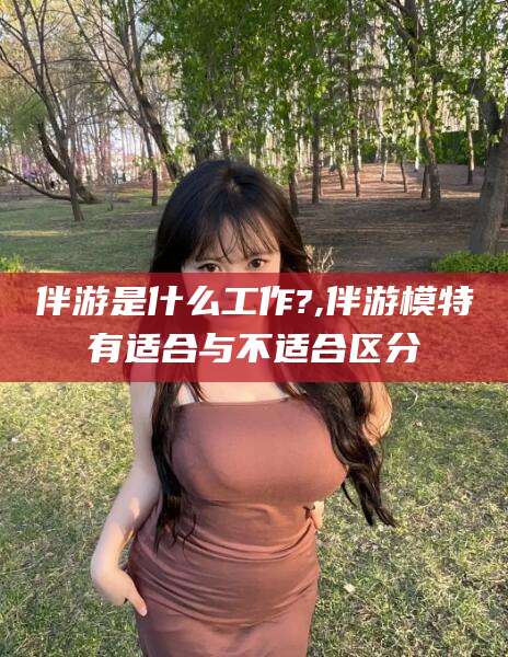 安康伴游是什么工作?,伴游模特有适合与不适合区分