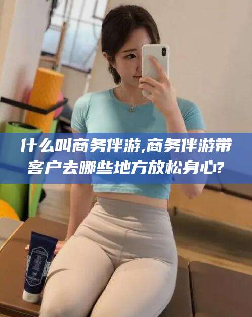 安康什么叫商务伴游,商务伴游带客户去哪些地方放松身心?