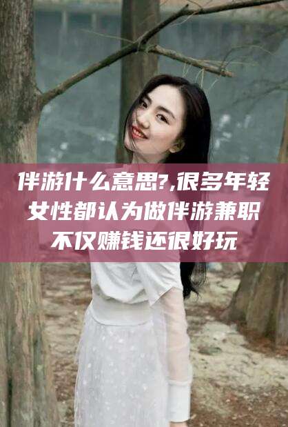 安康伴游什么意思?,很多年轻女性都认为做伴游兼职不仅赚钱还很好玩