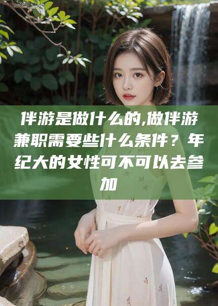 安康伴游是做什么的,做伴游兼职需要些什么条件？年纪大的女性可不可以去参加