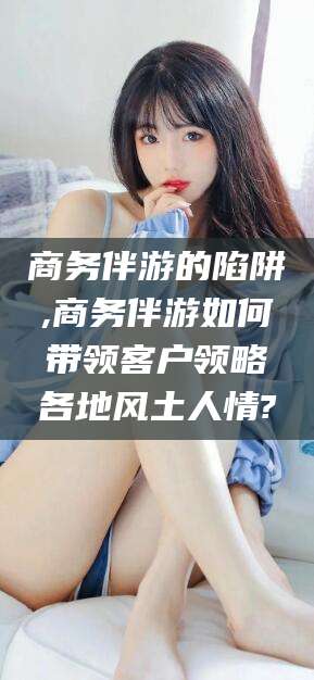 安康商务伴游的陷阱,商务伴游如何带领客户领略各地风土人情?