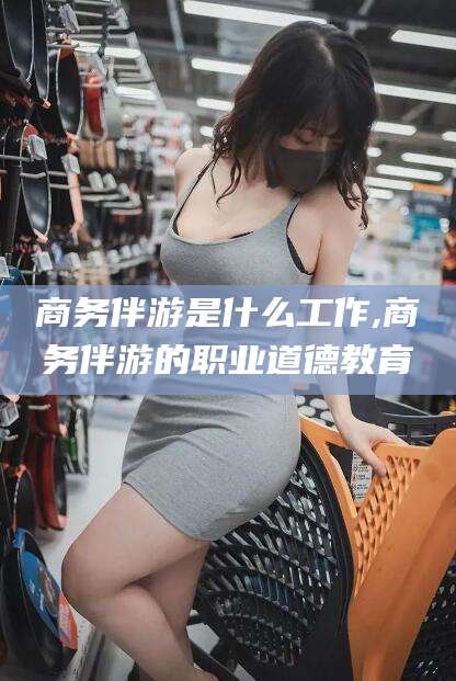 安康商务伴游是什么工作,商务伴游的职业道德教育