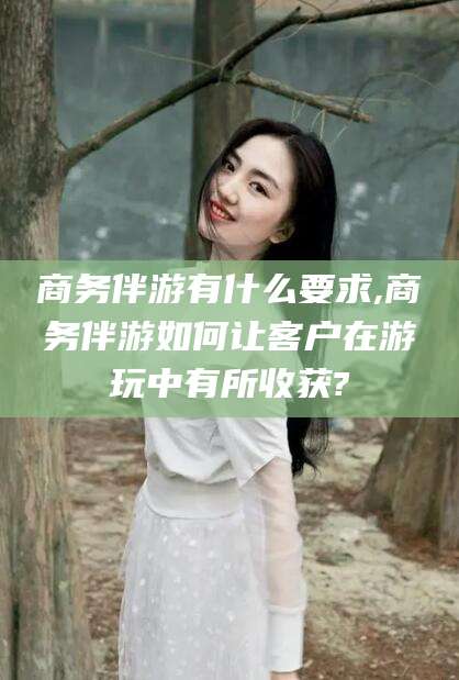 安康商务伴游有什么要求,商务伴游如何让客户在游玩中有所收获?