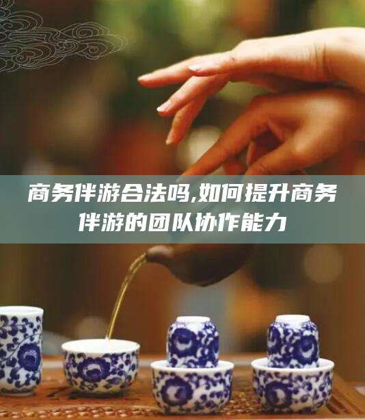 安康商务伴游合法吗,如何提升商务伴游的团队协作能力