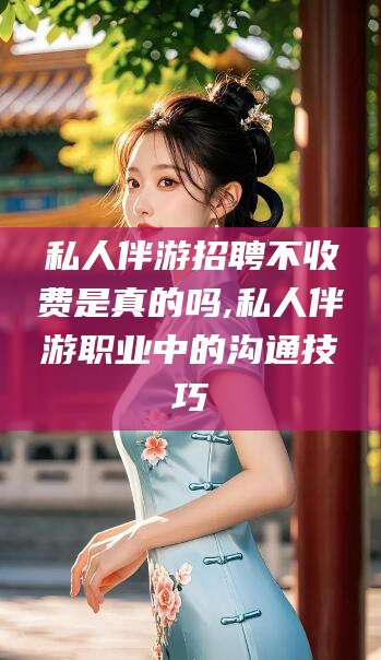 安康私人伴游招聘不收费是真的吗,私人伴游职业中的沟通技巧