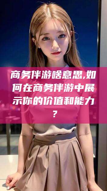 安康商务伴游啥意思,如何在商务伴游中展示你的价值和能力？